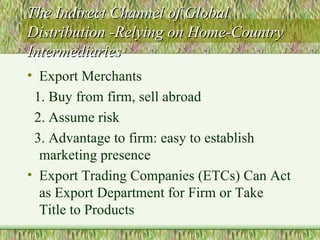 The Indirect Channel of Global Distribution -Relying on Home-Country Intermediaries Export Merchants 1. Buy from firm, sell abroad 2. Assume risk 3. Advantage to firm: easy to establish marketing presence Export Trading Companies (ETCs) Can Act as Export Department for Firm or Take Title to Products 