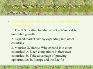 Why Should Firms Engage in Global Marketing? To Capitalize on the Attractiveness of Additional Country Markets 1. The U.S. is attractive-but won’t accommodate unlimited growth  2. Expand market size by expanding into other countries 3. Maurice G. Hardy: Why expand into other countries? A. Keep competitors in their own countries;  b. Take advantage of growing opportunities in Europe and the Pacific 