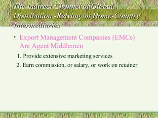 The Indirect Channel of Global Distribution -Relying on Home-Country Intermediaries Export Management Companies (EMCs) Are Agent Middlemen 1. Provide extensive marketing services 2. Earn commission, or salary, or work on retainer 