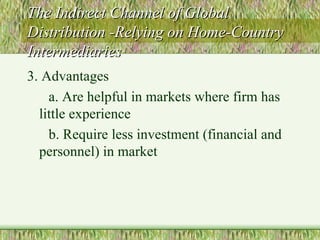 The Indirect Channel of Global Distribution -Relying on Home-Country Intermediaries 3. Advantages a. Are helpful in markets where firm has little experience b. Require less investment (financial and personnel) in market 