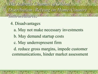 The Indirect Channel of Global Distribution -Relying on Home-Country Intermediaries 4. Disadvantages a. May not make necessary investments b. May demand startup costs c. May underrepresent firm d. reduce gross margins, impede customer communications, hinder market assessment 