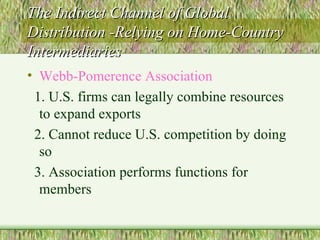 The Indirect Channel of Global Distribution -Relying on Home-Country Intermediaries Webb-Pomerence Association 1. U.S. firms can legally combine resources to expand exports 2. Cannot reduce U.S. competition by doing so  3. Association performs functions for members 