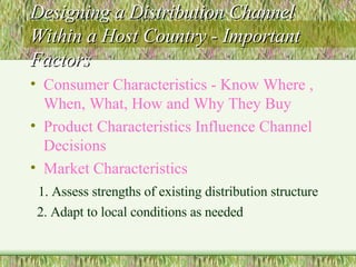Designing a Distribution Channel Within a Host Country - Important Factors Consumer Characteristics - Know Where , When, What, How and Why They Buy Product Characteristics Influence Channel Decisions Market Characteristics   1. Assess strengths of existing distribution structure 2. Adapt to local conditions as needed 