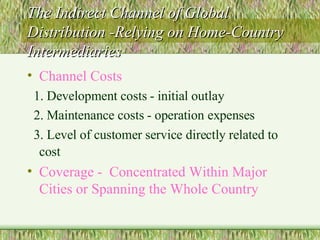 The Indirect Channel of Global Distribution -Relying on Home-Country Intermediaries Channel Costs 1. Development costs - initial outlay 2. Maintenance costs - operation expenses 3. Level of customer service directly related to cost   Coverage -  Concentrated Within Major Cities or Spanning the Whole Country 