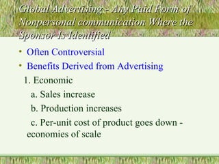 Global Advertising - Any Paid Form of Nonpersonal communication Where the Sponsor Is Identified Often Controversial Benefits Derived from Advertising 1. Economic  a. Sales increase  b. Production increases c. Per-unit cost of product goes down - economies of scale 