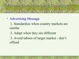 Planning an Advertising Campaign - Specify Objectives; Then Decide On   Advertising Message 1. Standardize when country markets are similar 2. Adapt when they are different 3. Avoid taboos of target market - don’t offend 