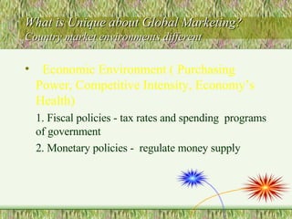 What is Unique about Global Marketing?  Country market environments different  Economic Environment ( Purchasing Power, Competitive Intensity, Economy’s Health) 1. Fiscal policies - tax rates and spending  programs of government  2. Monetary policies -  regulate money supply 