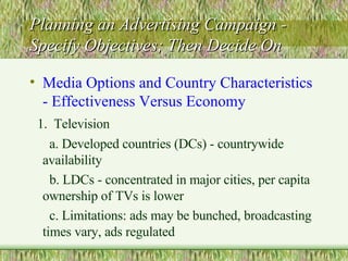 Planning an Advertising Campaign - Specify Objectives; Then Decide On Media Options and Country Characteristics - Effectiveness Versus Economy 1.  Television a. Developed countries (DCs) - countrywide availability  b. LDCs - concentrated in major cities, per capita ownership of TVs is lower c. Limitations: ads may be bunched, broadcasting times vary, ads regulated 