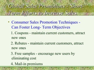 Global Sales Promotions - Short-Term Efforts to Increase Sales Consumer Sales Promotion Techniques - Can Foster Long- Term Objectives 1. Coupons - maintain current customers, attract new ones 2. Rebates - maintain current customers, attract new ones 3. Free samples - encourage new users by eliminating cost 4. Mail-in premiums 