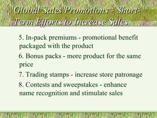 Global Sales Promotions - Short-Term Efforts to Increase Sales 5. In-pack premiums - promotional benefit packaged with the product 6. Bonus packs - more product for the same price 7. Trading stamps - increase store patronage 8. Contests and sweepstakes - enhance name recognition and stimulate sales 