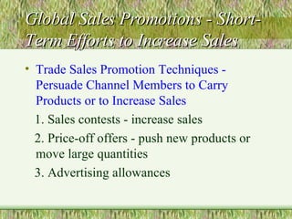 Global Sales Promotions - Short-Term Efforts to Increase Sales Trade Sales Promotion Techniques - Persuade Channel Members to Carry Products or to Increase Sales 1. Sales contests - increase sales 2. Price-off offers - push new products or move large quantities 3. Advertising allowances 