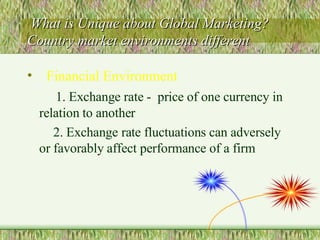 What is Unique about Global Marketing?  Country market environments different  Financial Environment 1. Exchange rate -  price of one currency in relation to another 2. Exchange rate fluctuations can adversely  or favorably affect performance of a firm 