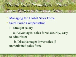 Global Sales Promotions - Short-Term Efforts to Increase Sales Managing the Global Sales Force Sales Force Compensation 1.  Straight salary a. Advantages: sales force security, easy to administer b. Disadvantage: lower sales if unmotivated sales force 