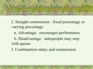 Global Sales Promotions - Short-Term Efforts to Increase Sales 2. Straight commission - fixed percentage or varying percentage a. Advantage:  encourages performance b. Disadvantage:  salespeople may stop with quotas 3. Combination salary and commission 
