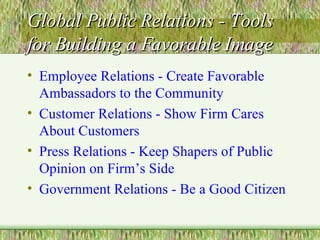 Global Public Relations - Tools for Building a Favorable Image Employee Relations - Create Favorable Ambassadors to the Community Customer Relations - Show Firm Cares About Customers Press Relations - Keep Shapers of Public Opinion on Firm’s Side Government Relations - Be a Good Citizen 