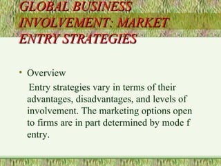 GLOBAL BUSINESS INVOLVEMENT: MARKET ENTRY STRATEGIES Overview Entry strategies vary in terms of their advantages, disadvantages, and levels of involvement. The marketing options open to firms are in part determined by mode f entry. 