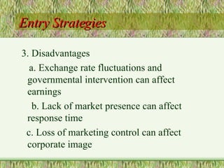 Entry Strategies 3. Disadvantages a. Exchange rate fluctuations and  governmental intervention can affect  earnings b. Lack of market presence can affect  response time c. Loss of marketing control can affect  corporate image 