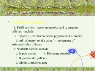 What is Unique about Global Marketing? Country market environments different  Political Environment 1. Tariff barriers -  taxes on imports paid to customs officials - include  a.  Specific -  fixed amount per physical unit of import b. Ad -valorem ( on the value ) -  percentage of estimated value of import 2. Nontariff barriers include a. Import quotas  b. Exchange controls c. Buy-domestic policies d. administrative red tape 
