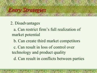 Entry Strategies 2. Disadvantages a. Can restrict firm’s full realization of market potential  b. Can create third market competitors c. Can result in loss of control over technology and product quality d. Can result in conflicts between parties 