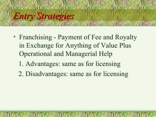 Entry Strategies Franchising - Payment of Fee and Royalty in Exchange for Anything of Value Plus Operational and Managerial Help 1. Advantages: same as for licensing 2. Disadvantages: same as for licensing 