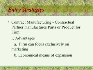 Entry Strategies Contract Manufacturing - Contractual Partner manufactures Parts or Product for Firm 1. Advantages a.  Firm can focus exclusively on marketing b. Economical means of expansion 