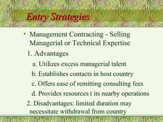 Entry Strategies Management Contracting - Selling Managerial or Technical Expertise 1. Advantages a. Utilizes excess managerial talent b. Establishes contacts in host country c. Offers ease of remitting consulting fees d. Provides resources t its nearby operations 2. Disadvantages: limited duration may necessitate withdrawal from country 