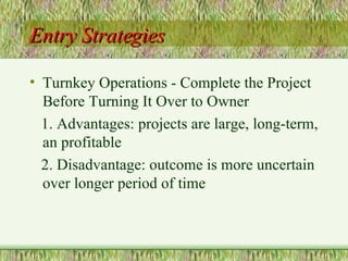 Entry Strategies Turnkey Operations - Complete the Project Before Turning It Over to Owner 1. Advantages: projects are large, long-term, an profitable 2. Disadvantage: outcome is more uncertain over longer period of time 
