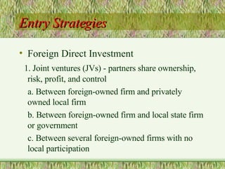 Entry Strategies Foreign Direct Investment 1. Joint ventures (JVs) - partners share ownership,  risk, profit, and control  a. Between foreign-owned firm and privately owned local firm b. Between foreign-owned firm and local state firm or government c. Between several foreign-owned firms with no local participation 