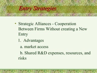 Entry Strategies Strategic Alliances - Cooperation Between Firms Without creating a New Entry 1.  Advantages a. market access b. Shared R&D expenses, resources, and risks 