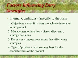 Factors Influencing Entry Strategies Internal Conditions - Specific to the Firm 1. Objectives - what firm wants to achieve in relation to the product 2. Management orientation - biases affect entry strategy decisions 3. Resources - impose constraints that affect entry strategies 4. Type of product - what strategy best fits the characteristics of the product 