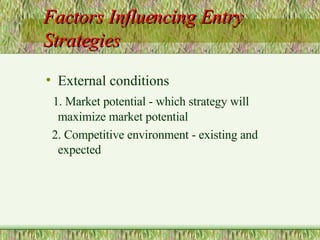 Factors Influencing Entry Strategies External conditions 1. Market potential - which strategy will maximize market potential  2. Competitive environment - existing and expected 