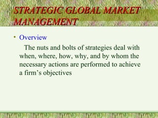 STRATEGIC GLOBAL MARKET MANAGEMENT Overview The nuts and bolts of strategies deal with when, where, how, why, and by whom the necessary actions are performed to achieve a firm’s objectives 