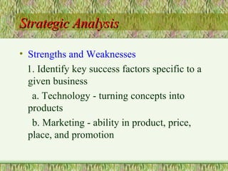 Strategic Analysis Strengths and Weaknesses 1. Identify key success factors specific to a given business a. Technology - turning concepts into products b. Marketing - ability in product, price, place, and promotion 