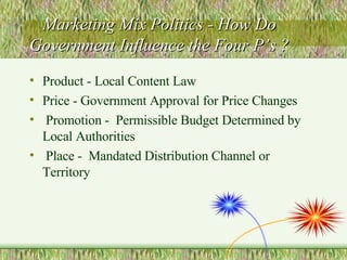 Marketing Mix Politics - How Do Government Influence the Four P’s ? Product - Local Content Law Price - Government Approval for Price Changes Promotion -  Permissible Budget Determined by Local Authorities Place -  Mandated Distribution Channel or Territory 