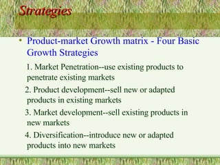 Strategies Product-market Growth matrix - Four Basic Growth Strategies 1. Market Penetration--use existing products to penetrate existing markets 2. Product development--sell new or adapted products in existing markets 3. Market development--sell existing products in new markets 4. Diversification--introduce new or adapted products into new markets 