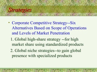 Strategies Corporate Competitive Strategy--Six Alternatives Based on Scope of Operations and Levels of Market Penetration 1. Global high-share strategy --for high market share using standardized products 2. Global niche strategies--to gain global presence with specialized products 