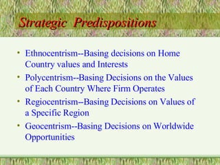 Strategic  Predispositions Ethnocentrism--Basing decisions on Home Country values and Interests Polycentrism--Basing Decisions on the Values of Each Country Where Firm Operates Regiocentrism--Basing Decisions on Values of a Specific Region Geocentrism--Basing Decisions on Worldwide Opportunities 