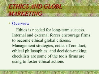 ETHICS AND GLOBL MARKETING Overview Ethics is needed for long-term success. Internal and external forces encourage firms to become ethical global citizens.  Management strategies, codes of conduct, ethical philosophies, and decision-making checklists are some of the tools firms are using to foster ethical actions 