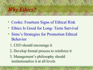 Why Ethics? Cooke: Fourteen Signs of Ethical Risk Ethics Is Good for Long- Term Survival Sims’s Strategies for Promotion Ethical Behavior 1. CEO should encourage it 2. Develop formal process to reinforce it  3. Management’s philosophy should institutionalize it at all levels 