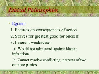 Ethical Philosophies Egoism 1. Focuses on consequences of action 2. Strives for greatest good for oneself 3. Inherent weaknesses a. Would not take stand against blatant infractions b. Cannot resolve conflicting interests of two or more parties 