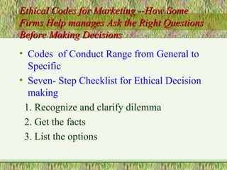 Ethical Codes for Marketing --How Some Firms Help manages Ask the Right Questions Before Making Decisions Codes  of Conduct Range from General to Specific Seven- Step Checklist for Ethical Decision making 1. Recognize and clarify dilemma 2. Get the facts 3. List the options 