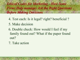 Ethical Codes for Marketing --How Some Firms Help manages Ask the Right Questions Before Making Decisions 4. Test each: Is it legal? right? beneficial ? 5. Make decision 6. Double check: How would I feel if my family found out? What if the paper found out? 7. Take action 