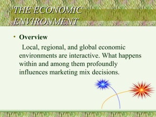 THE ECONOMIC ENVIRONMENT Overview Local, regional, and global economic environments are interactive. What happens within and among them profoundly influences marketing mix decisions. 