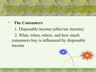The Local Economy - The Country Where Marketing Takes Place The Consumers 1. Disposable income (after-tax income) 2. What, when, where, and how much consumers buy is influenced by disposable income 