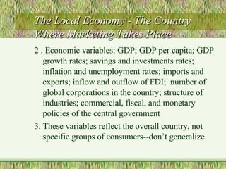 The Local Economy - The Country Where Marketing Takes Place 2 . Economic variables: GDP; GDP per capita; GDP  growth rates; savings and investments rates; inflation and unemployment rates; imports and exports; inflow and outflow of FDI;  number of global corporations in the country; structure of industries; commercial, fiscal, and monetary policies of the central government 3. These variables reflect the overall country, not specific groups of consumers--don’t generalize 