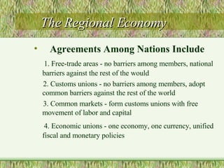 The Regional Economy Agreements Among Nations Include 1. Free-trade areas - no barriers among members, national barriers against the rest of the would  2. Customs unions - no barriers among members, adopt common barriers against the rest of the world 3. Common markets - form customs unions with free movement of labor and capital 4. Economic unions - one economy, one currency, unified fiscal and monetary policies 