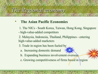 The Regional economy The Asian Pacific Economies 1. The NICs - South Korea, Taiwan, Hong Kong, Singapore - high-value-added competitors 2. Malaysia, Indonesia, Thailand, Philippines - entering high-value-added marketers 3. Trade in region has been fueled by a.  Increasing domestic demand  b.  Expanding business involvement overseas c. Growing competitiveness of firms based in region 