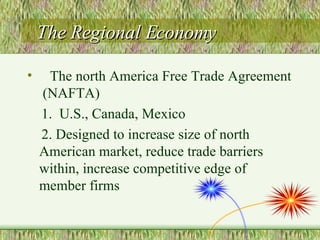 The Regional Economy The north America Free Trade Agreement  (NAFTA) 1.  U.S., Canada, Mexico 2. Designed to increase size of north American market, reduce trade barriers within, increase competitive edge of member firms 