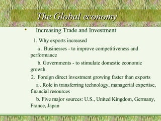 The Global economy Increasing Trade and Investment 1. Why exports increased a . Businesses - to improve competitiveness and performance b. Governments - to stimulate domestic economic growth 2.  Foreign direct investment growing faster than exports a . Role in transferring technology, managerial expertise, financial resources b. Five major sources: U.S., United Kingdom, Germany, France, Japan  