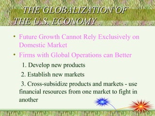 THE GLOBALIZATION OF THE U.S. ECONOMY Future Growth Cannot Rely Exclusively on Domestic Market Firms with Global Operations can Better 1. Develop new products 2. Establish new markets 3. Cross-subsidize products and markets - use financial resources from one market to fight in another   